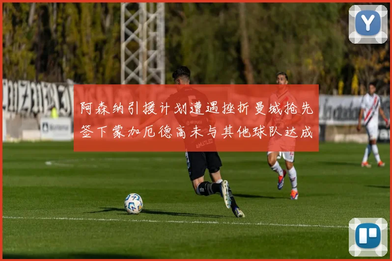 阿森纳引援计划遭遇挫折曼城抢先签下蒙加厄德高未与其他球队达成协议